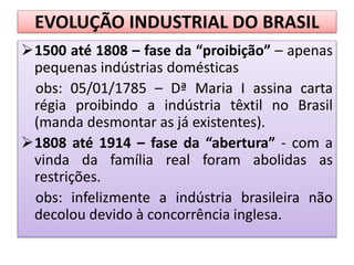 EVOLUÇÃO INDUSTRIAL DO BRASIL
1500 até 1808 – fase da “proibição” – apenas
pequenas indústrias domésticas
obs: 05/01/1785 – Dª Maria I assina carta
régia proibindo a indústria têxtil no Brasil
(manda desmontar as já existentes).
1808 até 1914 – fase da “abertura” - com a
vinda da família real foram abolidas as
restrições.
obs: infelizmente a indústria brasileira não
decolou devido à concorrência inglesa.
 