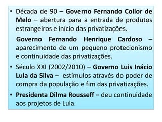 • Década de 90 – Governo Fernando Collor de
Melo – abertura para a entrada de produtos
estrangeiros e início das privatizações.
Governo Fernando Henrique Cardoso –
aparecimento de um pequeno protecionismo
e continuidade das privatizações.
• Século XXI (2002/2010) – Governo Luis Inácio
Lula da Silva – estímulos através do poder de
compra da população e fim das privatizações.
• Presidenta Dilma Rousseff – deu continuidade
aos projetos de Lula.
 