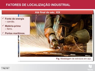 FATORES DE LOCALIZAÇÃO INDUSTRIAL
Fig. Carvão.Fig. Terminal de contentores, Porto.
Pág. 159
Fig. Modelagem de estrutura em aço.
 Fonte de energia
– carvão.
 Matéria-prima
– ferro.
 Portos marítimos.
 Fonte de energia
– carvão.
 Matéria-prima
– ferro.
 Portos marítimos.
Até final do séc. XIX
 