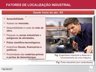 Fig. Trabalhadores, Espanha.Fig. Cidade de Nova Iorque.Fig. Via elevada, Tailândia.
Fig. Porto industrial (com contentores).
FATORES DE LOCALIZAÇÃO INDUSTRIAL
Desde início do séc. XX
Fig. Reunião de negócios.
Fig. Zona industrial, Moscovo.
Fig. Engenheiro industrial a observar o
funcionamento de uma máquina.
Pág. 160 e 161
 Acessibilidade.
 Acesso ao mercado.
 Disponibilidade e custo da mão de
obra.
 Parques ou zonas industriais e
polígonos de atividades.
 Polos científico-tecnológicos.
 Incentivos fiscais, financeiros e
políticos.
 Proximidade das matérias-primas
e portos de desembarque.
 Acessibilidade.
 Acesso ao mercado.
 Disponibilidade e custo da mão de
obra.
 Parques ou zonas industriais e
polígonos de atividades.
 Polos científico-tecnológicos.
 Incentivos fiscais, financeiros e
políticos.
 Proximidade das matérias-primas
e portos de desembarque.
 