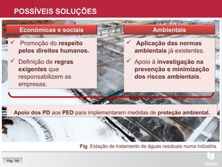 POSSÍVEIS SOLUÇÕES
Fig. Estação de tratamento de águas residuais numa indústria.
AmbientaisEconómicas e sociais
 Promoção do respeito
pelos direitos humanos.
 Definição de regras
exigentes que
responsabilizem as
empresas.
 Promoção do respeito
pelos direitos humanos.
 Definição de regras
exigentes que
responsabilizem as
empresas.
 Aplicação das normas
ambientais já existentes.
 Apoio à investigação na
prevenção e minimização
dos riscos ambientais.
 Aplicação das normas
ambientais já existentes.
 Apoio à investigação na
prevenção e minimização
dos riscos ambientais.
Apoio dos PD aos PED para implementarem medidas de proteção ambiental.Apoio dos PD aos PED para implementarem medidas de proteção ambiental.
Pág. 165
 