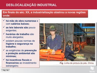 DESLOCALIZAÇÃO INDUSTRIAL
Em finais do séc. XX, a industrialização alastrou a novas regiões
onde:
Fig. Linha de pintura de pás, China.
 há mão de obra numerosa e
com salários baixos;
 as leis laborais são pouco
exigentes;
 horários de trabalho são
muito alargados;
 existem poucas normas de
higiene e segurança no
trabalho;
 as exigências de prevenção
e proteção ambiental são
mínimas;
 há incentivos fiscais e
financeiros ao investimento
estrangeiro;
 há mão de obra numerosa e
com salários baixos;
 as leis laborais são pouco
exigentes;
 horários de trabalho são
muito alargados;
 existem poucas normas de
higiene e segurança no
trabalho;
 as exigências de prevenção
e proteção ambiental são
mínimas;
 há incentivos fiscais e
financeiros ao investimento
estrangeiro;
Pág. 156
 