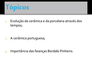 1. Evolução da cerâmica e da porcelana através dos
tempos;
2. A cerâmica portuguesa;
3. Importância das faianças Bordalo Pinheiro.
 