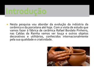  Nesta pesquisa vou abordar da evolução da indústria da
cerâmica e da porcelana até hoje. Com a visita de estudo que
vamos fazer à fábrica de cerâmica Rafael Bordalo Pinheiro,
nas Caldas da Rainha vamos ver louça e outros objetos
decorativos e utilitários, conhecidos internacionalmente
pela sua qualidade e criatividade.
 