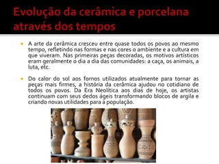  A arte da cerâmica cresceu entre quase todos os povos ao mesmo
tempo, refletindo nas formas e nas cores o ambiente e a cultura em
que viveram. Nas primeiras peças decoradas, os motivos artísticos
eram geralmente o dia a dia das comunidades: a caça, os animais, a
luta, etc.
 Do calor do sol aos fornos utilizados atualmente para tornar as
peças mais firmes, a história da cerâmica ajudou no cotidiano de
todos os povos. Da Era Neolítica aos dias de hoje, os artistas
continuam com seus dedos ágeis transformando blocos de argila e
criando novas utilidades para a população.
 