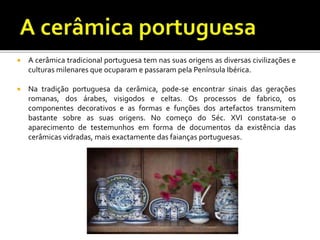  A cerâmica tradicional portuguesa tem nas suas origens as diversas civilizações e
culturas milenares que ocuparam e passaram pela Península Ibérica.
 Na tradição portuguesa da cerâmica, pode-se encontrar sinais das gerações
romanas, dos árabes, visigodos e celtas. Os processos de fabrico, os
componentes decorativos e as formas e funções dos artefactos transmitem
bastante sobre as suas origens. No começo do Séc. XVI constata-se o
aparecimento de testemunhos em forma de documentos da existência das
cerâmicas vidradas, mais exactamente das faianças portuguesas.
 