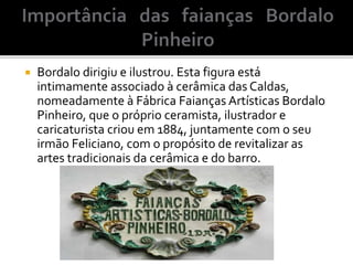 Bordalo dirigiu e ilustrou. Esta figura está
intimamente associado à cerâmica das Caldas,
nomeadamente à Fábrica Faianças Artísticas Bordalo
Pinheiro, que o próprio ceramista, ilustrador e
caricaturista criou em 1884, juntamente com o seu
irmão Feliciano, com o propósito de revitalizar as
artes tradicionais da cerâmica e do barro.
 