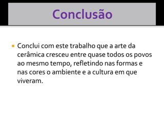  Conclui com este trabalho que a arte da
cerâmica cresceu entre quase todos os povos
ao mesmo tempo, refletindo nas formas e
nas cores o ambiente e a cultura em que
viveram.
 
