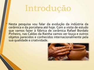 • Nesta pesquisa vou falar da evolução da indústria da
cerâmica e da porcelana até hoje. Com a visita de estudo
que vamos fazer à fábrica de cerâmica Rafael Bordalo
Pinheiro, nas Caldas da Rainha vamos ver louça e outros
objetos parecidos e conhecidos internacionalmente pela
sua qualidade e criatividade.
Introdução
 