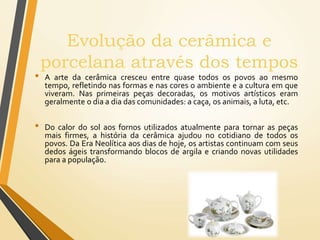 Evolução da cerâmica e
porcelana através dos tempos
• A arte da cerâmica cresceu entre quase todos os povos ao mesmo
tempo, refletindo nas formas e nas cores o ambiente e a cultura em que
viveram. Nas primeiras peças decoradas, os motivos artísticos eram
geralmente o dia a dia das comunidades: a caça, os animais, a luta, etc.
• Do calor do sol aos fornos utilizados atualmente para tornar as peças
mais firmes, a história da cerâmica ajudou no cotidiano de todos os
povos. Da Era Neolítica aos dias de hoje, os artistas continuam com seus
dedos ágeis transformando blocos de argila e criando novas utilidades
para a população.
 