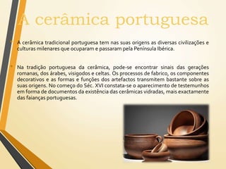 A cerâmica portuguesa
• A cerâmica tradicional portuguesa tem nas suas origens as diversas civilizações e
culturas milenares que ocuparam e passaram pela Península Ibérica.
• Na tradição portuguesa da cerâmica, pode-se encontrar sinais das gerações
romanas, dos árabes, visigodos e celtas. Os processos de fabrico, os componentes
decorativos e as formas e funções dos artefactos transmitem bastante sobre as
suas origens. No começo do Séc. XVI constata-se o aparecimento de testemunhos
em forma de documentos da existência das cerâmicas vidradas, mais exactamente
das faianças portuguesas.
 