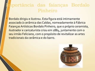 Importância das faianças Bordalo
Pinheiro
• Bordalo dirigiu e ilustrou. Esta figura está intimamente
associado à cerâmica das Caldas, nomeadamente à Fábrica
Faianças Artísticas Bordalo Pinheiro, que o próprio ceramista,
ilustrador e caricaturista criou em 1884, juntamente com o
seu irmão Feliciano, com o propósito de revitalizar as artes
tradicionais da cerâmica e do barro.
 