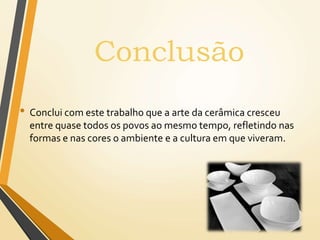 • Conclui com este trabalho que a arte da cerâmica cresceu
entre quase todos os povos ao mesmo tempo, refletindo nas
formas e nas cores o ambiente e a cultura em que viveram.
Conclusão
 