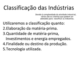 Classificação das Indústrias Devido à complexidade da atividade industrial, vários são os critérios que podem ser adotados para  classificar as indústrias. Utilizaremos a classificação quanto: Elaboração da matéria-prima. Quantidade de matéria-prima, Investimentos e energia empregados. Finalidade ou destino da produção. Tecnologia utilizada. 