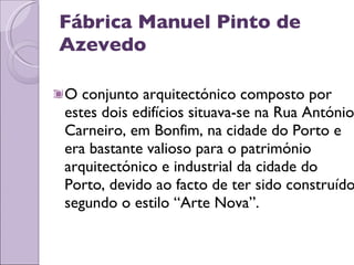 Fábrica Manuel Pinto de Azevedo O conjunto arquitectónico composto por estes dois edifícios situava-se na Rua António Carneiro, em Bonfim, na cidade do Porto e era bastante valioso para o património arquitectónico e industrial da cidade do Porto, devido ao facto de ter sido construído segundo o estilo “Arte Nova”.  