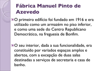 Fábrica Manuel Pinto de Azevedo O primeiro edifício foi fundado em 1916 e era utilizado como um armazém no piso inferior, e como uma sede do Centro Republicano Democrático, na freguesia de Bonfim. O seu interior, dada a sua funcionalidade, era constituído por variados espaços amplos e abertos, com a excepção de duas salas destinadas a serviços de secretaria e casa de banho.  