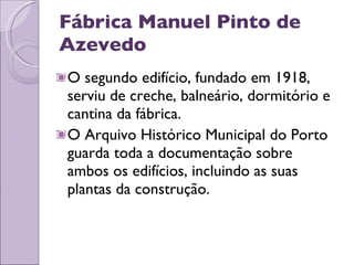 Fábrica Manuel Pinto de Azevedo O segundo edifício, fundado em 1918, serviu de creche, balneário, dormitório e cantina da fábrica.  O Arquivo Histórico Municipal do Porto guarda toda a documentação sobre ambos os edifícios, incluindo as suas plantas da construção. 