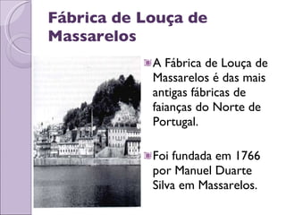 Fábrica de Louça de Massarelos A Fábrica de Louça de Massarelos é das mais antigas fábricas de faianças do Norte de Portugal. Foi fundada em 1766 por Manuel Duarte Silva em Massarelos.  