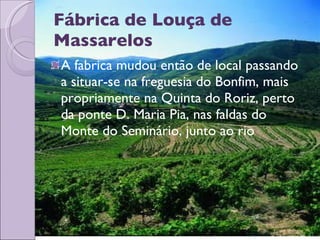 Fábrica de Louça de Massarelos A fabrica mudou então de local passando a situar-se na freguesia do Bonfim, mais propriamente na Quinta do Roriz, perto da ponte D. Maria Pia, nas faldas do Monte do Seminário, junto ao rio 