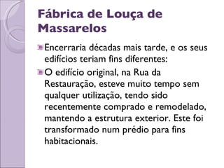 Fábrica de Louça de Massarelos Encerraria décadas mais tarde, e os seus edifícios teriam fins diferentes: O edifício original, na Rua da Restauração, esteve muito tempo sem qualquer utilização, tendo sido recentemente comprado e remodelado, mantendo a estrutura exterior. Este foi transformado num prédio para fins habitacionais. 