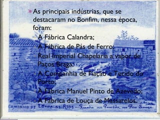 As principais indústrias, que se destacaram no Bonfim, nessa época, foram: A Fábrica Calandra; A Fábrica de Pás de Ferro; Real Imperial Chapelaria a vapor de Paços Braga; A Companhia de Fiação e Tecido do Porto; A Fábrica Manuel Pinto de Azevedo; A Fábrica de Louça de Massarelos . 