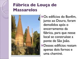 Fábrica de Louça de Massarelos Os edifícios do Bonfim, junto ao Douro, foram demolidos após o encerramento da fábrica, para que nesse local se construísse a ponte de São João.  Desses edifícios restam apenas dois fornos e uma chaminé. 