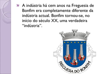 A indústria há cem anos na Freguesia de Bonfim era completamente diferente da indústria actual. Bonfim tornou-se, no início do século XX, uma verdadeira “indústria”. 