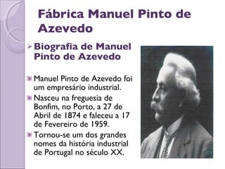 Fábrica Manuel Pinto de Azevedo Biografia de Manuel Pinto de Azevedo Manuel Pinto de Azevedo foi um empresário industrial. Nasceu na freguesia de Bonfim, no Porto, a 27 de Abril de 1874 e faleceu a 17 de Fevereiro de 1959. Tornou-se um dos grandes nomes da história industrial de Portugal no século XX. 