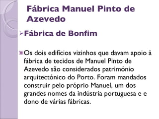 Fábrica Manuel Pinto de Azevedo Fábrica de Bonfim Os dois edifícios vizinhos que davam apoio à fábrica de tecidos de Manuel Pinto de Azevedo são considerados património arquitectónico do Porto. Foram mandados construir pelo próprio Manuel, um dos grandes nomes da indústria portuguesa e e dono de várias fábricas. 