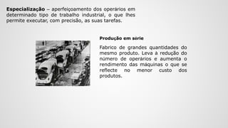 Especialização – aperfeiçoamento dos operários em
determinado tipo de trabalho industrial, o que lhes
permite executar, com precisão, as suas tarefas.
Fabrico de grandes quantidades do
mesmo produto. Leva à redução do
número de operários e aumenta o
rendimento das máquinas o que se
reflecte no menor custo dos
produtos.
Produção em série
 