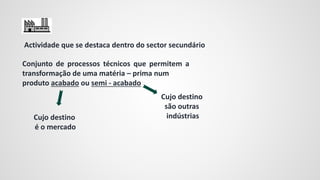 Conjunto de processos técnicos que permitem a
transformação de uma matéria – prima num
produto acabado ou semi - acabado
Cujo destino
é o mercado
Cujo destino
são outras
indústrias
Actividade que se destaca dentro do sector secundário
 