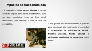 Impactos socioeconómicos
- A atividade industrial produz riqueza e permite
acumular capital para novos investimentos, tanto
na área económica como na área social,
contribuindo para melhorar o nível de vida das
populações. - Nos países em desenvolvimento a pressão
para se produzir aos mais baixos preços induz
a exploração de mão-de-obra infantil,
trabalho precário, baixos salários e
deficientes condições de segurança, entre
outros.
 