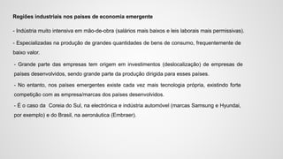 Regiões industriais nos países de economia emergente
- Indústria muito intensiva em mão-de-obra (salários mais baixos e leis laborais mais permissivas).
- Especializadas na produção de grandes quantidades de bens de consumo, frequentemente de
baixo valor.
- Grande parte das empresas tem origem em investimentos (deslocalização) de empresas de
países desenvolvidos, sendo grande parte da produção dirigida para esses países.
- No entanto, nos países emergentes existe cada vez mais tecnologia própria, existindo forte
competição com as empresa/marcas dos países desenvolvidos.
- É o caso da Coreia do Sul, na electrónica e indústria automóvel (marcas Samsung e Hyundai,
por exemplo) e do Brasil, na aeronáutica (Embraer).
 