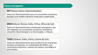 Países emergentes
NPI (Novos Países Industrializados)
Países em desenvolvimento com um crescimento económico
baseado num modelo industrial virado para a exportação.
BRICS (Brasil, Rússia, Índia, China, África do Sul)
Países em desenvolvimento considerados emergentes, que
têm registado um crescimento económico, baseado na
crescente industrialização e na terciarização, + a Rússia.
TICKS (Taiwan, Índia, China, Coreia do Sul)
Países em desenvolvimento, que constituem um novo grupo
de países emergentes, em substituição dos BRICS, cujo
crescimento económico assenta nos setores, tecnológico e
dos serviços.
 