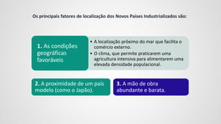 • A localização próximo do mar que facilita o
comércio externo.
• O clima, que permite praticarem uma
agricultura intensiva para alimentarem uma
elevada densidade populacional.
1. As condições
geográficas
favoráveis
3. A mão de obra
abundante e barata.
2. A proximidade de um país
modelo (como o Japão).
Os principais fatores de localização dos Novos Países Industrializados são:
 