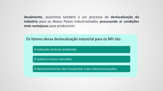 Atualmente, assistimos também a um processo de deslocalização da
indústria para os Novos Países Industrializados procurando aí condições
mais vantajosas para produzirem.
Os fatores dessa deslocalização industrial para os NPI são:
O reduzido controlo ambiental.
O acesso a novos mercados.
O desenvolvimento dos transportes e das telecomunicações.
 