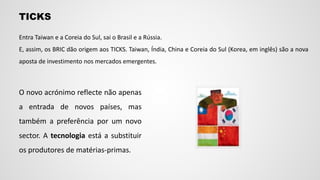 Entra Taiwan e a Coreia do Sul, sai o Brasil e a Rússia.
E, assim, os BRIC dão origem aos TICKS. Taiwan, Índia, China e Coreia do Sul (Korea, em inglês) são a nova
aposta de investimento nos mercados emergentes.
TICKS
O novo acrónimo reflecte não apenas
a entrada de novos países, mas
também a preferência por um novo
sector. A tecnologia está a substituir
os produtores de matérias-primas.
 