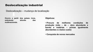 Deslocalização industrial
Deslocalização – mudança de localização
Ocorre a partir dos países ricos,
sobretudo através das
multinacionais.
Objetivos:
• Procura de melhores condições de
produção (mão – de – obra abundante e
barata e matérias – primas igualmente
abundantes e a baixo custo)
• Conquista de novos mercados
 