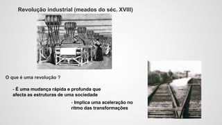 Revolução industrial (meados do séc. XVIII)
O que é uma revolução ?
- É uma mudança rápida e profunda que
afecta as estruturas de uma sociedade
- Implica uma aceleração no
ritmo das transformações
 