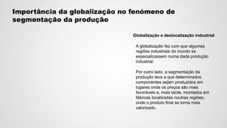 Importância da globalização no fenómeno de
segmentação da produção
Globalização e deslocalização industrial
A globalização fez com que algumas
regiões industriais do mundo se
especializassem numa dada produção
industrial.
Por outro lado, a segmentação da
produção leva a que determinados
componentes sejam produzidos em
lugares onde os preços são mais
favoráveis e, mais tarde, montados em
fábricas localizadas noutras regiões,
onde o produto final se torna mais
valorizado.
 