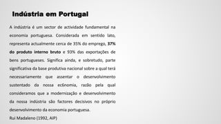 Indústria em Portugal
A indústria é um sector de actividade fundamental na
economia portuguesa. Considerada em sentido lato,
representa actualmente cerca de 35% do emprego, 37%
do produto interno bruto e 93% das exportações de
bens portugueses. Significa ainda, e sobretudo, parte
significativa da base produtiva nacional sobre a qual terá
necessariamente que assentar o desenvolvimento
sustentado da nossa ec6nomia, razão pela qual
consideramos que a modernização e desenvolvimento
da nossa indústria são factores decisivos no próprio
desenvolvimento da economia portuguesa.
Rui Madaleno (1992, AIP)
 