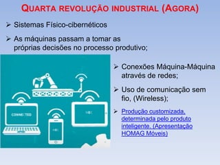 QUARTA REVOLUÇÃO INDUSTRIAL (AGORA)
 Sistemas Físico-cibernéticos
 As máquinas passam a tomar as
próprias decisões no processo produtivo;
 Conexões Máquina-Máquina
através de redes;
 Uso de comunicação sem
fio, (Wireless);
 Produção customizada,
determinada pelo produto
inteligente. (Apresentação
HOMAG Móveis)
 