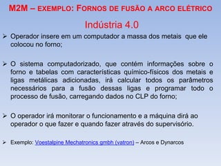 M2M – EXEMPLO: FORNOS DE FUSÃO A ARCO ELÉTRICO
Indústria 4.0
 Operador insere em um computador a massa dos metais que ele
colocou no forno;
 O sistema computadorizado, que contém informações sobre o
forno e tabelas com características químico-físicos dos metais e
ligas metálicas adicionadas, irá calcular todos os parâmetros
necessários para a fusão dessas ligas e programar todo o
processo de fusão, carregando dados no CLP do forno;
 O operador irá monitorar o funcionamento e a máquina dirá ao
operador o que fazer e quando fazer através do supervisório.
 Exemplo: Voestalpine Mechatronics gmbh (vatron) – Arcos e Dynarcos
 