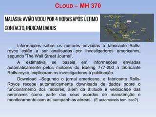 CLOUD – MH 370
Informações sobre os motores enviadas à fabricante Rolls-
royce estão a ser analisadas por investigadores americanos,
segundo 'The Wall Street Journal'.
A estimativa se baseia em informações enviadas
automaticamente pelos motores do Boeing 777-200 à fabricante
Rolls-royce, explicaram os investigadores à publicação.
Download –Segundo o jornal americano, a fabricante Rolls-
Royce recebe automaticamente downloads de dados sobre o
funcionamento dos motores, além da altitude e velocidade das
aeronaves como parte dos seus acordos de manutenção e
monitoramento com as companhias aéreas. (E automóveis tem isso?)
 