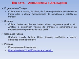 BIG DATA - ABRANGÊNCIA E APLICAÇÕES
 Engenharia de Tráfego
• Coletar dados da via, de clima, de fluxo e quantidade de veículos e
traçar rotas e alterar funcionamento de semáforos e painéis de
transito;
 Seguros
• Coletar dados de diversas fontes: clima, segurança pública, etc.
Analisar e determinar valores de prêmios e compreender as
necessidades de proteção de cada perfil;
 Segurança Pública
• Capturar e-mails, twiters, blogs, ligações telefônicas e prever
atentados e crimes diversos;
 Pessoas
• Presença nas mídias sociais;
• Produção de um “dossiê” sobre cada usuário;
 