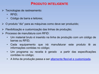 PRODUTO INTELIGENTE
 Tecnologias de rastreamento:
• RFID;
• Código de barra e leitores;
 O produto “diz” para as máquinas como deve ser produzido;
 Flexibilização e customização das linhas de produção;
 Processo de manufatura com RFID:
• Um material bruto é inserido na linha de produção com um código de
barras ou RFID;
• Cada equipamento que irá manufaturar este produto lê as
informações contidas no código;
• Um programa ou receita é gerado a partir das especificações
contidas no código;
• A linha de produção passa a ser altamente flexível e customizada.
 