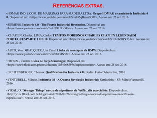 •HOMAG IND. E COM. DE MÁQUINAS PARA MADEIRA LTDA. Grupo HOMAG a caminho da Indústria 4
0. Disponível em: <https://www.youtube.com/watch?v=rk85qBmm2OM>. Acesso em: 25 set. 2016.
•SIEMENS. Industrie 4.0 - The Fourth Industrial Revolution. Disponível em:
<https://www.youtube.com/watch?v=HPRURtORnis>. Acesso em: 25 set. 2016.
• CHAPLIN, Charles; LIMA, Carlos. TEMPOS MODERNOS CHARLES CHAPLIN LEGENDA EM
PORTUGUES PARTE 1 DE 10. Disponível em: <https://www.youtube.com/watch?v=XolZOPk533w>. Acesso em:
25 set. 2016.
•AUTO, Your; QUALQUER, Um Canal. Linha de montagem da BMW. Disponível em:
<https://www.youtube.com/watch?v=n3tbCrIN58I>. Acesso em: 25 set. 2016.
•FRENZL, Carsten. Usina de força Staudinger. Disponível em:
<https://www.flickr.com/photos/cfaobam/10349685596/in/photostream>. Acesso em: 25 set. 2016.
•LICHTENBERGER, Thomas. Qualification for Industry 4.0: Berlin: Festo Didactic Inc, 2016
•VENTURELLI, Márcio. Indústria 4.0 - A Quarta Revolução Industrial: Sertãozinho - SP: Márcio Venturelli,
2016.
•VIRAL, O. ‘Stranger Things’ nasceu de algoritmos da Netflix, diz especialista. Disponível em:
<http://jc.ne10.uol.com.br/blogs/oviral//2016/07/28/stranger-things-nasceu-de-algoritmos-da-netflix-diz-
especialista/>. Acesso em: 25 set. 2016.
REFERÊNCIAS EXTRAS.
 