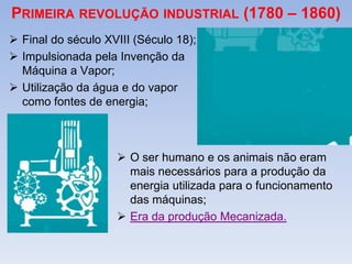 PRIMEIRA REVOLUÇÃO INDUSTRIAL (1780 – 1860)
 Final do século XVIII (Século 18);
 Impulsionada pela Invenção da
Máquina a Vapor;
 Utilização da água e do vapor
como fontes de energia;
 O ser humano e os animais não eram
mais necessários para a produção da
energia utilizada para o funcionamento
das máquinas;
 Era da produção Mecanizada.
 