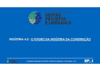CONGRESSO BRASILEIRO DE GESTÃO, PROJETOS E LIDERANÇA – PMI PARANÁ - 2017
INDÚSTRIA 4.0 : O FUTURO DA INDÚSTRIA DA CONSTRUÇÃO
 