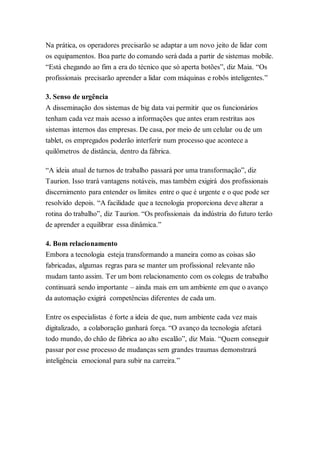 Na prática, os operadores precisarão se adaptar a um novo jeito de lidar com
os equipamentos. Boa parte do comando será dada a partir de sistemas mobile.
“Está chegando ao fim a era do técnico que só aperta botões”, diz Maia. “Os
profissionais precisarão aprender a lidar com máquinas e robôs inteligentes.”
3. Senso de urgência
A disseminação dos sistemas de big data vai permitir que os funcionários
tenham cada vez mais acesso a informações que antes eram restritas aos
sistemas internos das empresas. De casa, por meio de um celular ou de um
tablet, os empregados poderão interferir num processo que acontece a
quilômetros de distância, dentro da fábrica.
“A ideia atual de turnos de trabalho passará por uma transformação”, diz
Taurion. Isso trará vantagens notáveis, mas também exigirá dos profissionais
discernimento para entender os limites entre o que é urgente e o que pode ser
resolvido depois. “A facilidade que a tecnologia proporciona deve alterar a
rotina do trabalho”, diz Taurion. “Os profissionais da indústria do futuro terão
de aprender a equilibrar essa dinâmica.”
4. Bom relacionamento
Embora a tecnologia esteja transformando a maneira como as coisas são
fabricadas, algumas regras para se manter um profissional relevante não
mudam tanto assim. Ter um bom relacionamento com os colegas de trabalho
continuará sendo importante – ainda mais em um ambiente em que o avanço
da automação exigirá competências diferentes de cada um.
Entre os especialistas é forte a ideia de que, num ambiente cada vez mais
digitalizado, a colaboração ganhará força. “O avanço da tecnologia afetará
todo mundo, do chão de fábrica ao alto escalão”, diz Maia. “Quem conseguir
passar por esse processo de mudanças sem grandes traumas demonstrará
inteligência emocional para subir na carreira.”
 